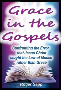 Roger Sapp [Sapp, Roger] — Grace in the Gospels 1: Confronting the Error that Jesus Christ taught the Law of Moses rather than Grace