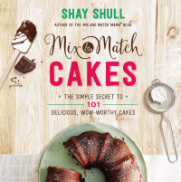 Shay Shull — Mix-and-Match Cakes : The Simple Secret to 101 Delicious, Wow-Worthy Cakes