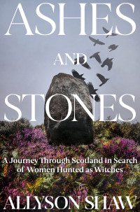 Allyson Shaw — Ashes and Stones: A Journey Through Scotland in Search of Women Hunted as Witches