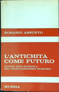 Rosario Assunto — L'antichità come futuro : studio sull'estetica del neoclassicismo europeo