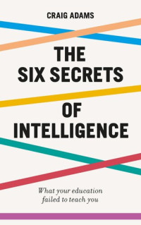Craig Adams — The Six Secrets of Intelligence: What your education failed to teach you