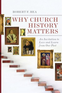 Robert F. Rea — Why Church History Matters: An Invitation to Love and Learn from Our Past