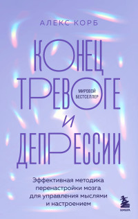 Алекс Корб — Конец тревоге и депрессии. Эффективная методика перенастройки мозга для управления мыслями и настроением