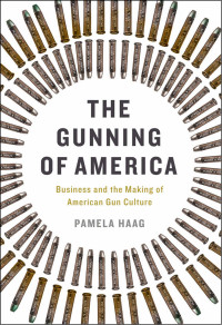 Pamela Haag — The Gunning of America: Business and the Making of American Gun Culture