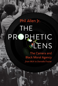 Phil Allen Jr.; — The Prophetic Lens: The Camera and Black Moral Agency from MLK to Darnella Frazier