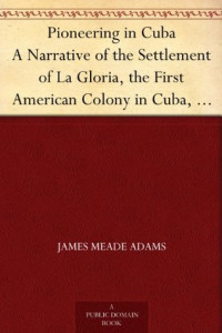James Meade Adams [Adams, James Meade] — Pioneering in Cuba a Narrative of the Settlement of La Gloria, the First American Colony in Cuba, and the Early Experiences of the Pioneers