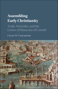 Cavan W. Concannon — Assembling Early Christianity : Trade, Networks, and the Letters of Dionysios of Corinth