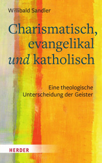 Willibald Sandler — Charismatisch, evangelikal und katholisch. Eine theologische Unterscheidung der Geister