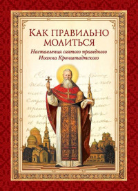 cвятой праведный Иоанн Кронштадтский & Л. А. Чуткова — Как правильно молиться. Наставления в молитве святого праведного Иоанна Кронштадтского