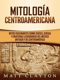 Matt Clayton — Mitología Centroamericana: Mitos fascinantes sobre dioses, diosas y criaturas legendarias del México antiguo y de Centroamérica