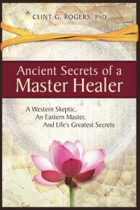 Clint G. Rogers — Ancient Secrets of a Master Healer: A Western Skeptic, an Eastern Master, and Life's Greatest Secrets