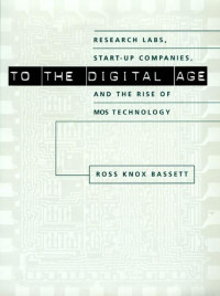 Ross Knox Bassett — To the Digital Age: Research Labs, Start-up Companies, and the Rise of MOS Technology