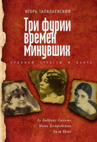 Игорь Евгеньевич Талалаевский — Три фурии времен минувших. Хроники страсти и бунта. Лу Андреас-Саломе, Нина Петровская, Лиля Брик