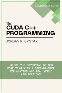 P. Syntax, Jordan — The CUDA C++ Programming Beginner's Guide: Unlock the Potential of GPU Computing with a Step-by-Step Explanation and Real-World Applications