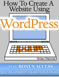 Brian Patrick — How To Create A Website Using Wordpress: The Beginner's Blueprint for Building a Professional Website in 3 Easy Steps (Plus 40+ Premium Wordpress Video Tutorials)