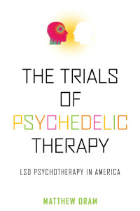 Matthew Oram — The Trials of Psychedelic Therapy: LSD Psychotherapy in America