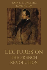 Baron John Emerich Edward Dalberg Acton — Lectures on the French Revolution