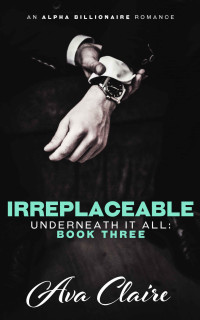 Ava Claire — Irreplaceable (Underneath it All Series: Book Three) (An Alpha Billionaire Romance)