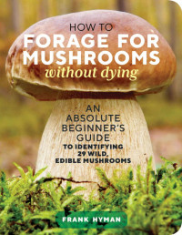 Frank Hyman — How to Forage for Mushrooms without Dying: An Absolute Beginner's Guide to Identifying 29 Wild, Edible Mushrooms