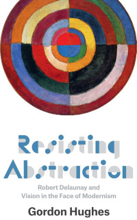 Hughes, Gordon — Resisting Abstraction: Robert Delaunay and Vision in the Face of Modernism