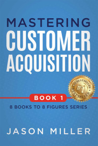 Miller, Jason — Mastering Customer Acquisition (8 Books to 8 Figures Series Book 1)