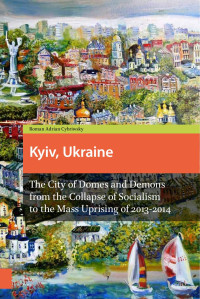 Roman Adrian Cybriwsky — Kyiv, Ukraine: The City of Domes and Demons from the Collapse of Socialism to the Mass Uprising of 2013 - 2014