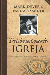 Mark Dever — Deliberadamente Igreja - Edificando seu ministério sobre o Evangelho