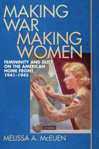 Melissa A. McEuen — Making War, Making Women: Femininity and Duty on the American Home Front, 1941-1945