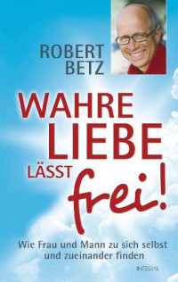 Betz, Robert — Wahre Liebe lässt frei! · Wie Frau und Mann zu sich selbst und zueinander finden