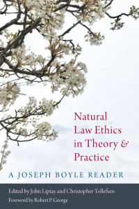 Joseph Boyle & John Liptay & Christopher Tolfesen (Editors) — Natural Law Ethics in Theory and Practic: A Joseph Boyle Reader