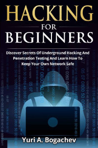 Yuri A. Bogachev — Hacking For Beginners : Discover Secrets Of Underground Hacking And Penetration Testing And Learn How To Keep Your Own Network Safe