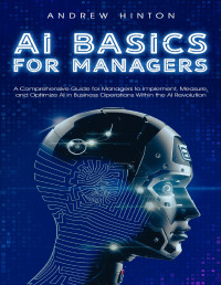 Hinton, Andrew — AI Basics for Managers: A Comprehensive Guide for Managers to Implement, Measure, and Optimize AI in Business Operations Within the AI Revolution (AI Fundamentals)