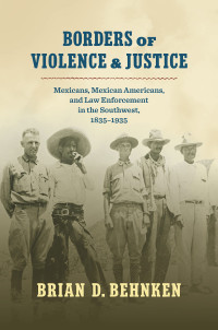 Brian D. Behnken — Borders of Violence and Justice: Mexicans, Mexican Americans, and Law Enforcement in the Southwest, 1835-1935