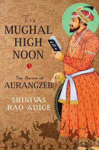 Srinivas Rao Adige — The Mughal High Noon: The Ascent of Aurangzeb