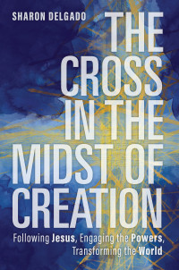 Sharon Delgado; — The Cross in the Midst of Creation: Following Jesus, Engaging the Powers, Transforming the World