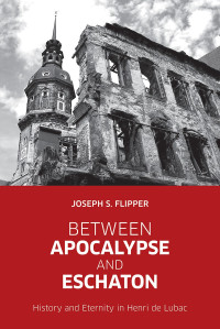 Flipper, Joseph S. — Between Apocalypse and Eschaton: History and Eternity in Henri De Lubac