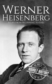 Hourly History — Werner Heisenberg: A Life from Beginning to End (Biographies of Physicists)