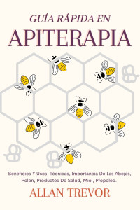 Allan Trevor — GUÍA RÁPIDA EN APITERAPIA: BENEFICIOS Y USOS, TÉCNICAS, IMPORTANCIA DE LAS ABEJAS, POLEN, PRODUCTOS DE SALUD, MIEL, PROPÓLEO. (APITERAPIA Y APICULTURA Nº 1)