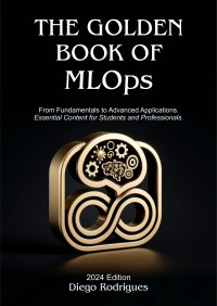 Rodrigues, Diego — The Golden Book of MLOps 2024 Editon: From Fundamentals to Advanced Applications