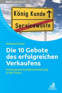 Michael Fischer — Die 10 Gebote erfolgreichen Verkaufens: Konsequente Kundenorientierung in der Praxis