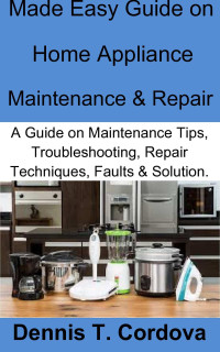 Dennis T. Cordova — Made Easy Guide on Home Appliance Maintenance & Repair: A Guide on Maintenance Tips, Troubleshooting, Repair Techniques, Faults & Solution.