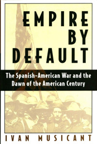 Ivan Musicant — Empire by Default: The Spanish-American War and the Dawn of the American Century