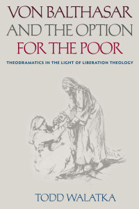 Todd Walatka — Von Balthasar & the Option for the Poor: Theodramatics in the Light of Liberation Theology