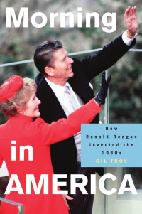 Gil Troy — Morning in America: How Ronald Reagan Invented the 1980s
