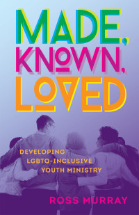 Ross Murray; — Made, Known, Loved: Developing LGBTQ-Inclusive Youth Ministry