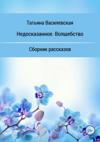 Татьяна Михайловна Василевская — Недосказанное. Волшебство. Сборник рассказов