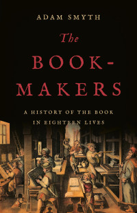 Adam Smyth — The Book-Makers: A History of the Book in Eighteen Lives