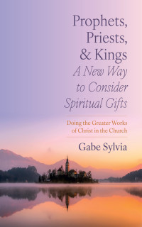 Gabe Sylvia; — Prophets, Priests, and Kings: A New Way to Consider Spiritual Gifts