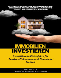 Alexander S. — Immobilien Investieren: Investition in Mietobjekte für Passives Einkommen und Finanzielle Freiheit: Erfolgreiche Deals Finden und Finanzieren, Stressfreie ... sowie Wohlstand aufbauen