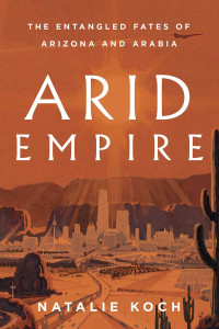 Natalie Koch — Arid Empire: The Entangled Fates of Arizona and Arabia